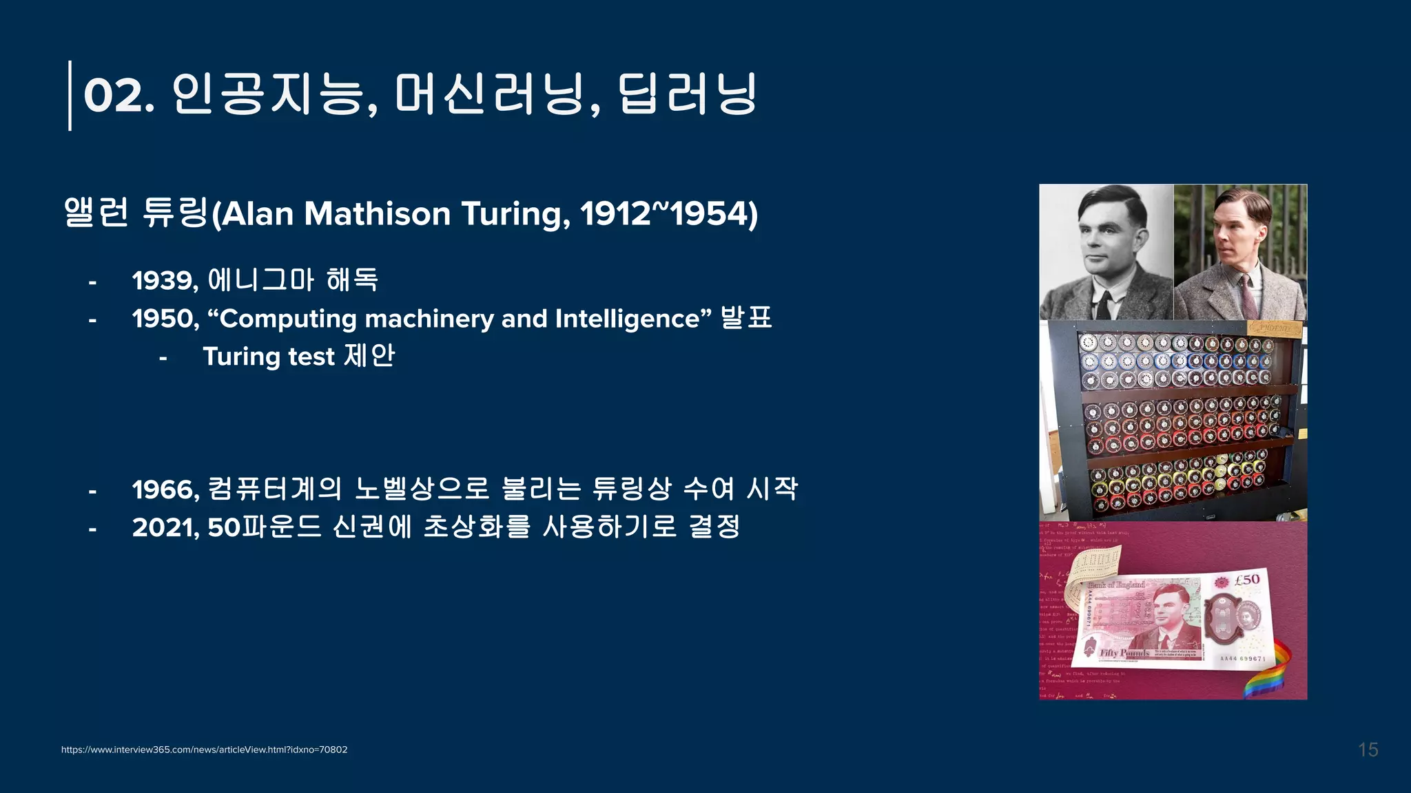 앨런 튜링(Alan Mathison Turing, 1912~1954)
- 1939, 에니그마 해독
- 1950, “Computing machinery and Intelligence” 발표
- Turing test 제안
- 1966, 컴퓨터계의 노벨상으로 불리는 튜링상 수여 시작
- 2021, 50파운드 신권에 초상화를 사용하기로 결정
02. 인공지능, 머신러닝, 딥러닝
15
https://www.interview365.com/news/articleView.html?idxno=70802
 