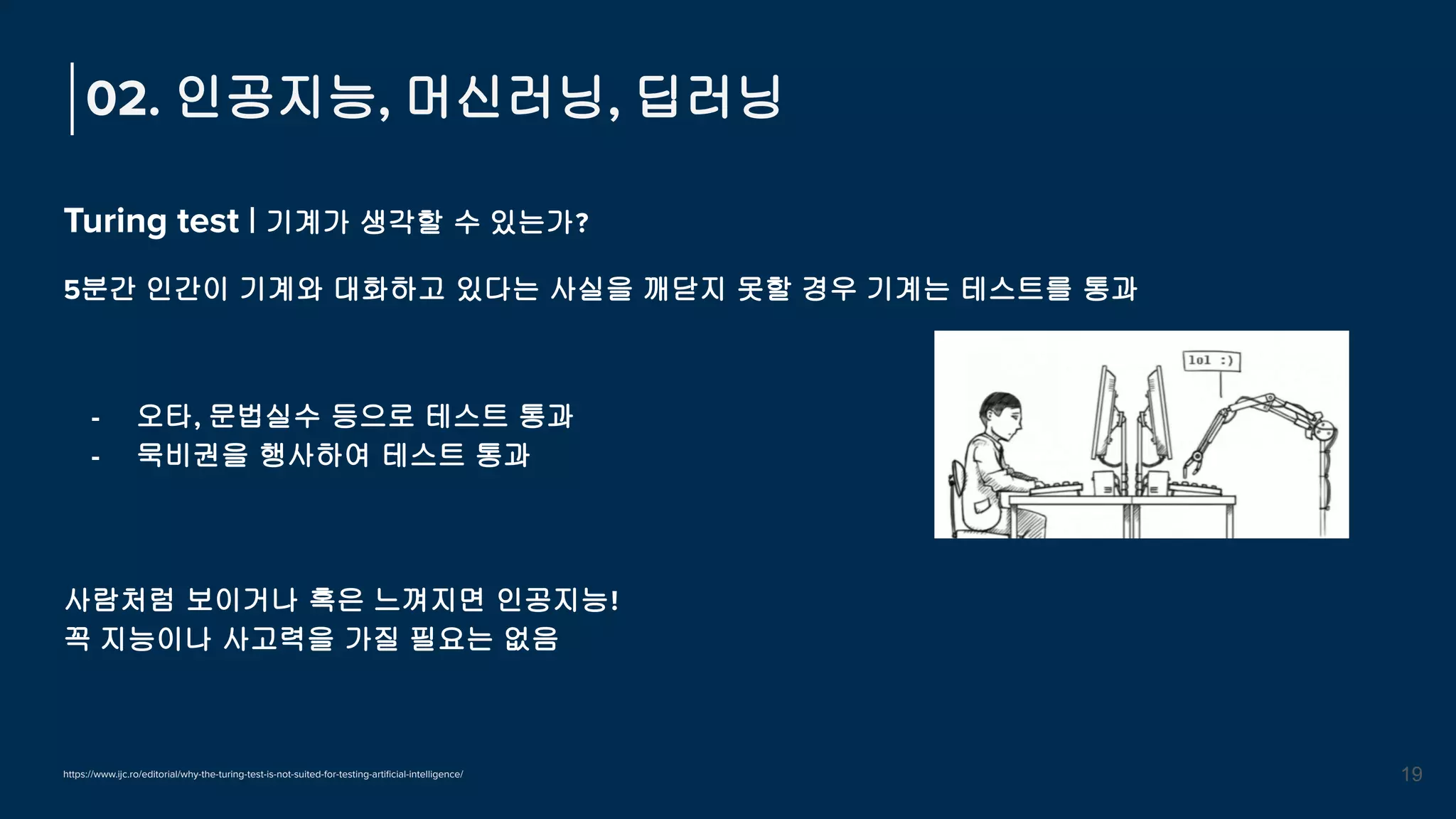 Turing test | 기계가 생각할 수 있는가?
5분간 인간이 기계와 대화하고 있다는 사실을 깨닫지 못할 경우 기계는 테스트를 통과
02. 인공지능, 머신러닝, 딥러닝
19
https://www.ijc.ro/editorial/why-the-turing-test-is-not-suited-for-testing-artiﬁcial-intelligence/
사람처럼 보이거나 혹은 느껴지면 인공지능!
꼭 지능이나 사고력을 가질 필요는 없음
- 오타, 문법실수 등으로 테스트 통과
- 묵비권을 행사하여 테스트 통과
 