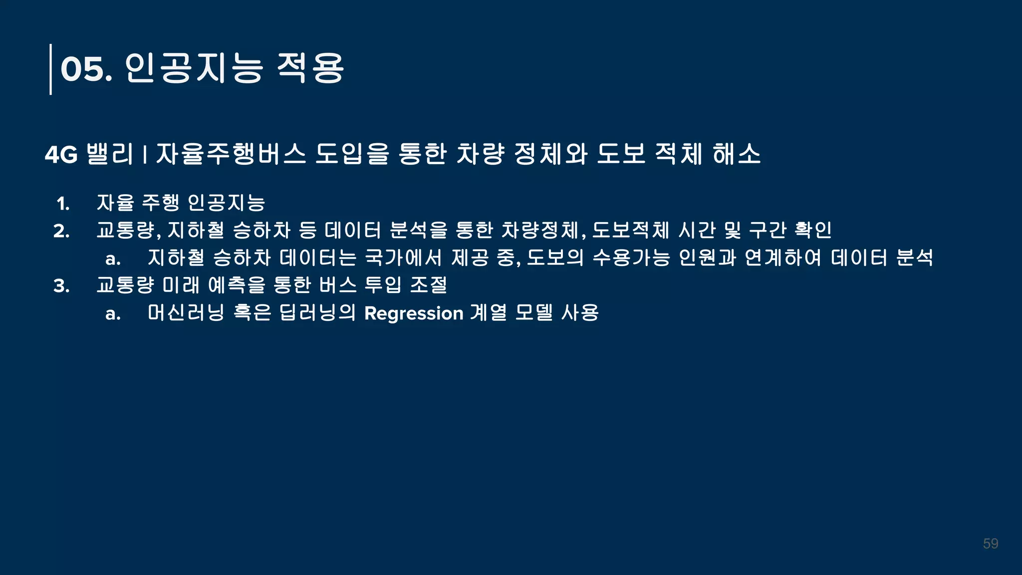 4G 밸리 | 자율주행버스 도입을 통한 차량 정체와 도보 적체 해소
1. 자율 주행 인공지능
2. 교통량, 지하철 승하차 등 데이터 분석을 통한 차량정체, 도보적체 시간 및 구간 확인
a. 지하철 승하차 데이터는 국가에서 제공 중, 도보의 수용가능 인원과 연계하여 데이터 분석
3. 교통량 미래 예측을 통한 버스 투입 조절
a. 머신러닝 혹은 딥러닝의 Regression 계열 모델 사용
05. 인공지능 적용
59
 