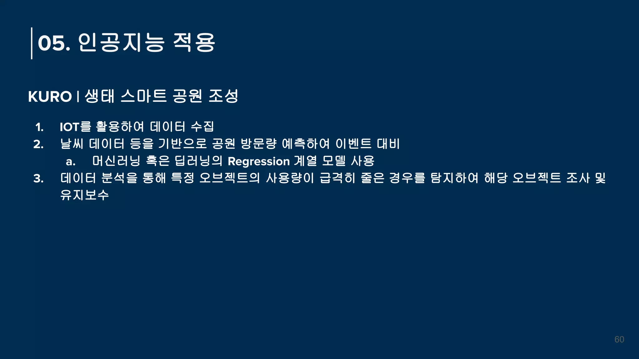 KURO | 생태 스마트 공원 조성
1. IOT를 활용하여 데이터 수집
2. 날씨 데이터 등을 기반으로 공원 방문량 예측하여 이벤트 대비
a. 머신러닝 혹은 딥러닝의 Regression 계열 모델 사용
3. 데이터 분석을 통해 특정 오브젝트의 사용량이 급격히 줄은 경우를 탐지하여 해당 오브젝트 조사 및
유지보수
05. 인공지능 적용
60
 