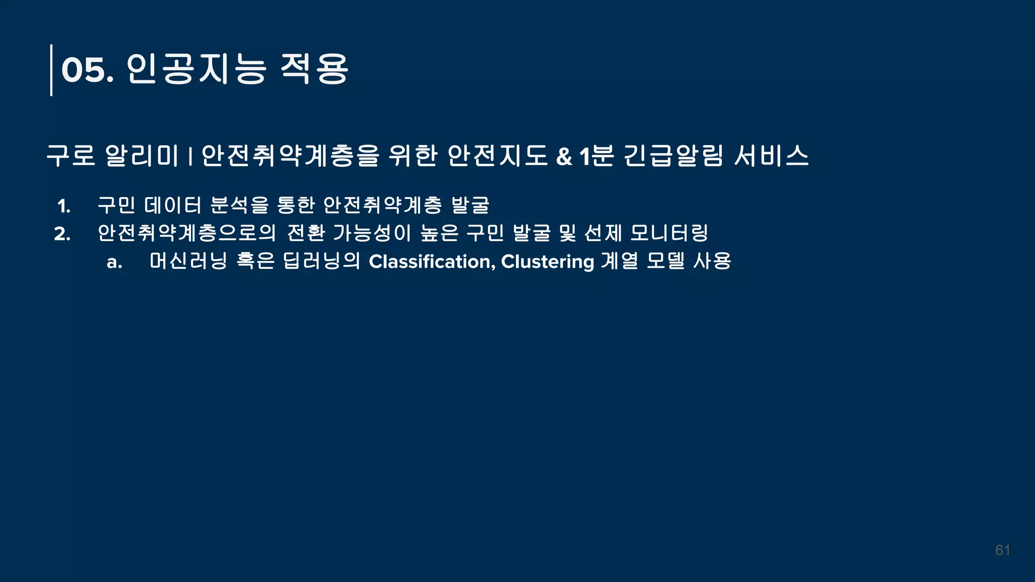 구로 알리미 | 안전취약계층을 위한 안전지도 & 1분 긴급알림 서비스
1. 구민 데이터 분석을 통한 안전취약계층 발굴
2. 안전취약계층으로의 전환 가능성이 높은 구민 발굴 및 선제 모니터링
a. 머신러닝 혹은 딥러닝의 Classiﬁcation, Clustering 계열 모델 사용
05. 인공지능 적용
61
 