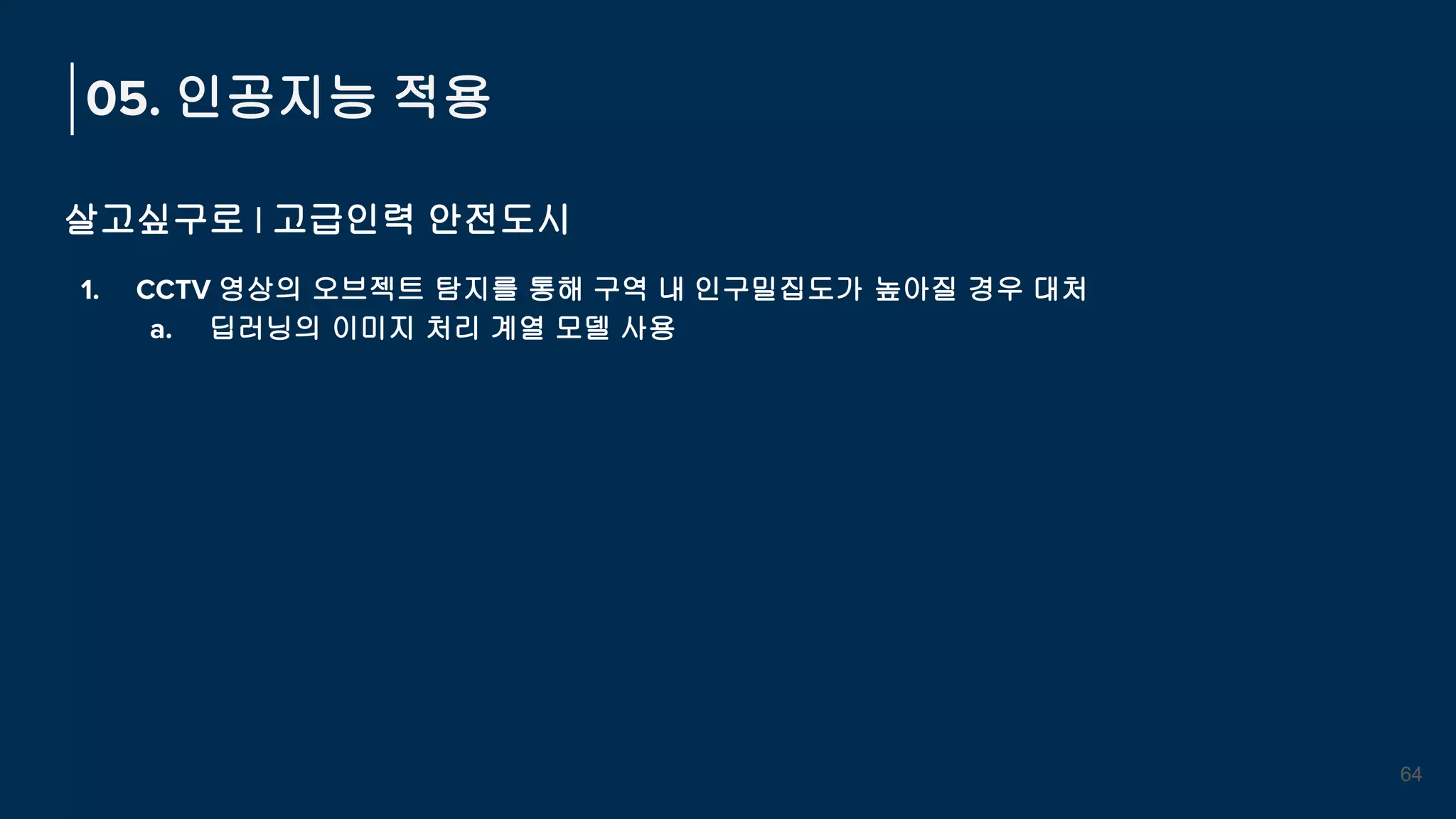 살고싶구로 | 고급인력 안전도시
1. CCTV 영상의 오브젝트 탐지를 통해 구역 내 인구밀집도가 높아질 경우 대처
a. 딥러닝의 이미지 처리 계열 모델 사용
05. 인공지능 적용
64
 