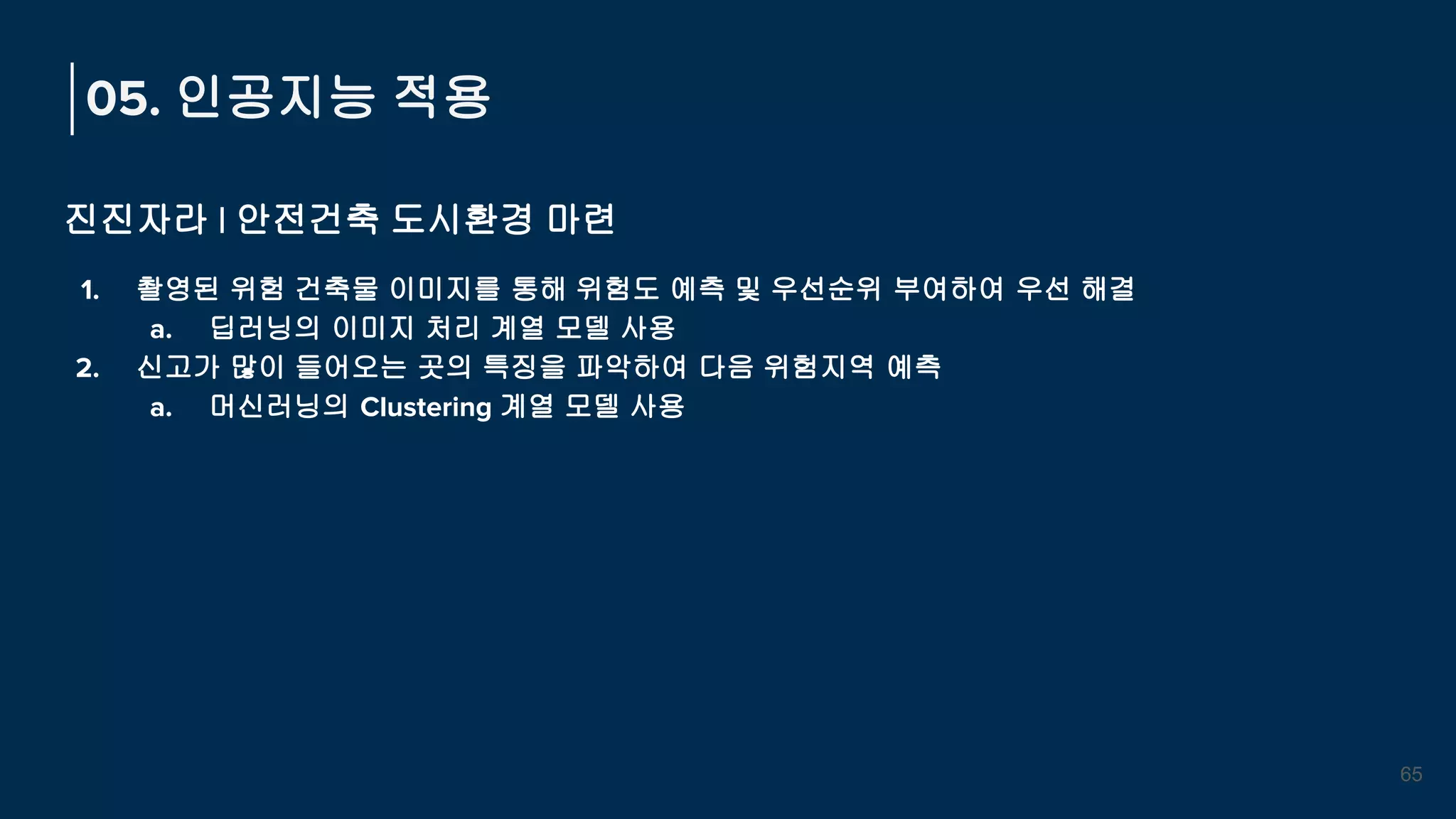 05. 인공지능 적용
진진자라 | 안전건축 도시환경 마련
1. 촬영된 위험 건축물 이미지를 통해 위험도 예측 및 우선순위 부여하여 우선 해결
a. 딥러닝의 이미지 처리 계열 모델 사용
2. 신고가 많이 들어오는 곳의 특징을 파악하여 다음 위험지역 예측
a. 머신러닝의 Clustering 계열 모델 사용
65
 