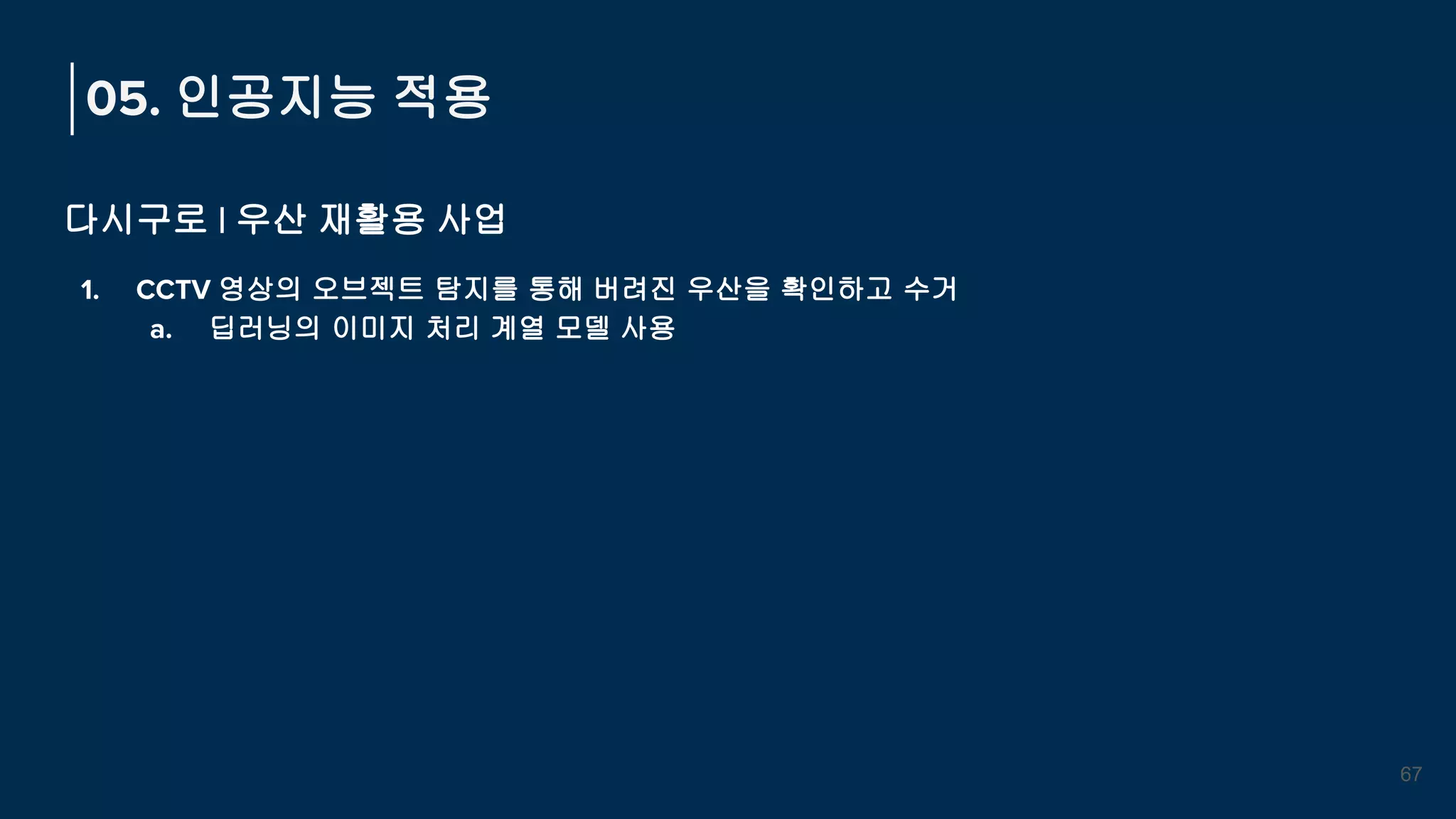 05. 인공지능 적용
다시구로 | 우산 재활용 사업
1. CCTV 영상의 오브젝트 탐지를 통해 버려진 우산을 확인하고 수거
a. 딥러닝의 이미지 처리 계열 모델 사용
67
 
