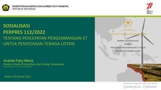 esdm.go.id | @kesdm
Kementerian Energi dan Sumber Daya Mineral
Medan, 28 Oktober 2022
SOSIALISASI
PERPRES 112/2022
TENTANG PERCEPATAN PENGEMBANGAN ET
UNTUK PENYEDIAAN TENAGA LISTRIK
KEMENTERIAN ENERGI DAN SUMBER DAYA MINERAL
REPUBLIK INDONESIA
Andriah Feby Misna
Direktur Aneka Energi Baru dan Energi Terbarukan
PERATURAN PRESIDEN REPUBLIK INDONESIA
NOMOR 112 TAHUN 2022
TENTANG
PERCEPATAN PENGEMBANGAN ET UNTUK
PENYEDIAAN TENAGA LISTRIK
 