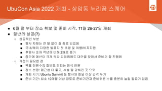 UbuCon Asia 2022 개최 - 상암동 누리꿈 스퀘어
● 6월 말 부터 장소 확보 및 준비 시작. 11월 26-27일 개최
● 절반의 성공(?)
○ 성공적인 부분
■ 행사 자체는 큰 탈 없이 잘 종료 되었음
■ 국내/해외 다양한 발표자 첫 초청 및 여행/비자지원
■ 후원사 숫자 작년에 비해 2배로 증가
■ 중간에 예산이 크게 삭감 되었음에도 대안을 찾아서 준비가 잘 진행됨
○ 개선이 필요한 점
■ 목표 인원수의 절반도 안되는 참석 인원
■ 장소 선정: 접근성 더 좋고, 시설 잘 갖춰진 곳 으로
■ 개최 시기: Ubuntu Summit 등 행사와 한달 이상 간격 두기
■ 준비 기간: 최소 10개월 이상 정도로 준비기간과 준비위원 수를 충분히 늘릴 필요가 있음
 