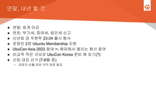 연말, 내년 할 것
● 연말: 회계 마감
● 연초: 부가세, 증여세, 법인세 신고
● 신년회 겸 우분투 23.04 출시 행사
● 운영진 2명 Ubuntu Membership 지원
● UbuCon Asia 2023 참여 <- 해외에서 열리는 행사 참여
● 비교적 작은 규모로 UbuCon Korea 준비 해 보기(?)
● 신임 대표 선거 (7-8월 중)
○ 대표자 선출 관련 규약 재정 필요
 