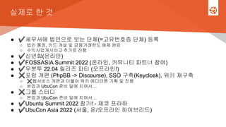 실제로 한 것
● ✔세무서에 법인으로 보는 단체(=고유번호증 단체) 등록
○ 법인 통장, 카드 개설 및 금융거래한도 해제 완료
○ 수익사업개시신고 추가로 진행
● ✔신년회(온라인)
● ✔FOSSASIA Summit 2022 (온라인, 커뮤니티 파트너 참여)
● ✔우분투 22.04 릴리즈 파티 (오프라인!)
● ✖포럼 개편 (PhpBB -> Discourse), SSO 구축(Keycloak), 위키 재구축
○ ✖웹서비스 개편과 더불어 위키 에디터톤 기획 및 진행
○ 본업과 UbuCon 준비 일에 치여서…
● ✖그룹 스터디
○ 본업과 UbuCon 준비 일에 치여서…
● ✔Ubuntu Summit 2022 참가! - 체코 프라하
● ✔UbuCon Asia 2022 (서울, 온/오프라인 하이브리드)
 