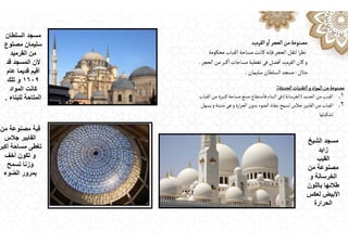 ‫القرميد‬‫و‬
ٔ
‫ا‬‫الحجر‬‫من‬‫مصنوعة‬
‫محكومة‬ ‫القباب‬‫مساحة‬ ‫كانت‬‫فإنه‬‫الحجر‬ ‫لثقل‬‫ا‬‫ر‬‫نظ‬
‫الحجر‬‫من‬‫كبر‬
ٔ
‫ا‬‫مساحات‬‫تغطية‬‫فى‬‫فضل‬
ٔ
‫ا‬‫القرميد‬ ‫كان‬‫و‬
.
‫مثال‬
:
‫مسجد‬
‫السلطان‬
‫سليمان‬
.
‫الحديثة‬‫التقنيات‬‫و‬‫المواد‬‫من‬‫مصنوعة‬
:
.١
‫الحديد‬‫من‬ ‫القبب‬
)
‫الخرسانة‬
(
‫القباب‬‫من‬ ‫كبيرة‬‫مساحة‬ ‫صنع‬ ‫ستطاع‬
ٔ
‫فا‬‫البناء‬‫فى‬
.٢
‫يسهل‬‫و‬‫متينة‬ ‫هى‬‫و‬‫ارة‬‫ر‬‫الح‬ ‫بدون‬‫الضوء‬ ‫بنفاذ‬‫تسمح‬‫جالس‬‫الفايبر‬‫من‬ ‫القباب‬
‫تشكيلها‬
‫السلطان‬ ‫مسجد‬
‫مصتوع‬ ‫سليمان‬
‫القرميد‬ ‫من‬
‫قد‬ ‫المسجد‬ ‫ألن‬
‫عام‬ ‫قديما‬ ‫أقيم‬
١٦٠٩
‫تلك‬ ‫و‬
‫المواد‬ ‫كانت‬
‫للبناء‬ ‫المتاحة‬
.
‫من‬ ‫مصنوعة‬ ‫قبة‬
‫جالس‬ ‫الفايبر‬
‫أكبر‬ ‫مساحة‬ ‫تغطى‬
‫أخف‬ ‫تكون‬ ‫و‬
‫تسمح‬ ‫وزنا‬
‫الضوء‬ ‫بمرور‬
‫الشيخ‬ ‫مسجد‬
‫زايد‬
‫القبب‬
‫من‬ ‫مصنوعة‬
‫و‬ ‫الخرسانة‬
‫باللون‬ ‫طالئھا‬
‫لعكس‬ ‫األبيض‬
‫الحرارة‬
 