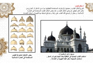 ٢
-
‫القباب‬‫شكل‬
:
‫من‬ ‫الخارج‬ ‫أو‬ ‫الداخل‬ ‫من‬ ‫سواء‬ ‫لتغطيتھا‬ ‫المستخدمة‬ ‫والزخارف‬ ‫حجمھا‬ ‫و‬ ‫القباب‬ ‫أشكال‬ ‫تتنوع‬
‫العمارة‬ ‫فى‬ ‫المستخدمة‬ ‫القباب‬ ‫أشكال‬ ‫بعض‬ ‫ھذه‬ ‫و‬ ‫القباب‬ ‫أشكال‬ ‫فى‬ ‫تنوع‬ ‫فيظھر‬ ‫ألخر‬ ‫مكان‬
‫اإلسالمية‬
.
‫اإلضاءة‬ ‫إدخال‬ ‫و‬ ‫للتھوية‬ ‫بھا‬ ‫شبابيك‬ ‫فتح‬ ‫يتم‬ ‫و‬ ‫رقبة‬ ‫على‬ ‫القباب‬ ‫تلك‬ ‫توضع‬ ‫أن‬ ‫يمكن‬ ‫و‬
.
‫للقباب‬ ‫المتنوعة‬ ‫األشكال‬ ‫بعض‬
‫اإلسالمية‬ ‫العمارة‬ ‫فى‬ ‫المستخدمة‬
‫زاھر‬ ‫مسجد‬
)
‫ماليزيا‬
: (
‫أصغر‬ ‫و‬ ‫كبيرة‬ ‫أحجام‬ ‫بعدة‬ ‫التغطية‬ ‫فى‬ ‫البصلية‬ ‫القباب‬ ‫استخدم‬
.
‫اإلضاءة‬ ‫و‬ ‫للتھوية‬ ‫القبة‬ ‫أسفل‬ ‫الشبابيك‬ ‫استعمال‬
.
 