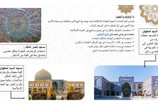 ٥
-
‫النقوش‬ ‫و‬‫الزخارف‬
‫و‬‫خر‬
ٔ
‫ال‬‫مسجد‬‫من‬‫تختلف‬‫و‬‫كبير‬‫تنوع‬‫بها‬‫يوجد‬‫حيث‬‫اإلسالمية‬‫للعمارة‬‫المميزة‬‫اللمسات‬‫هم‬
ٔ
‫ا‬‫من‬ ‫إنها‬
‫الواحد‬‫المسجد‬‫داخل‬‫تختلف‬‫نها‬
ٔ
‫ا‬‫حتى‬‫خرى‬ٔ
‫ال‬‫دولة‬
.
–
‫اإلسالمية‬ ‫العمارة‬ ‫فى‬‫متنوع‬‫و‬‫جميل‬‫إبداعى‬‫بشكل‬‫الزخارف‬‫استخدمت‬
.
‫فى‬‫متعددة‬‫نواحى‬‫فى‬‫ستخدمت‬
‫اإلسالمى‬‫از‬‫ر‬‫الط‬
.
١
-
‫المتعددة‬ ‫شكالها‬
ٔ
‫با‬‫الحوائط‬‫و‬‫سقف‬
ٔ
‫اال‬‫ف‬‫استعملت‬
.
٢
-
‫ثاث‬
ٔ
‫اال‬‫فى‬‫استخدمت‬
)
‫ابيسك‬‫ر‬
ٔ
‫اال‬
(
‫اسى‬‫ر‬‫الك‬‫و‬‫الطاوالت‬‫و‬‫ريكة‬
ٔ
‫اال‬‫ظهر‬‫فى‬
.
٣
-
‫للضوء‬‫جمالى‬‫شكل‬‫لخلق‬‫اإلضاءة‬‫وحدات‬‫فى‬‫استعملت‬
.
٤
-
‫التنوع‬‫و‬ ‫للخصوصية‬‫الشابيك‬‫و‬‫بواب‬
ٔ
‫لال‬‫استعملت‬
.
‫أصفھان‬ ‫السيد‬
‫مغطاه‬ ‫للمسجد‬ ‫ة‬
‫من‬ ‫رف‬
‫إلى‬ ‫الملون‬ ‫ميك‬
‫فى‬ ‫العربية‬ ‫ت‬
‫رائع‬ ‫ھندسى‬
.
‫أصفھان‬ ‫السيد‬ ‫مسجد‬
‫بالزخارف‬ ‫مغطاه‬ ‫القبة‬
‫أشكال‬ ‫تأخذ‬ ‫اللتى‬
‫مميز‬ ‫نباتية‬ ‫و‬ ‫إسالمية‬
‫العما‬ ‫بھا‬ ‫تتميز‬ ‫بألوان‬
‫اإلسالمية‬
.
‫الملك‬ ‫ناصر‬ ‫مسجد‬
:
‫ھندسى‬ ‫بشكل‬ ‫الملونة‬ ‫الزخارف‬ ‫استخدام‬
‫الداخل‬ ‫من‬ ‫القبة‬ ‫فى‬ ‫معا‬ ‫متناسق‬
.
 