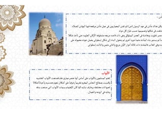 ‫ذن‬
ٓ
‫ا‬
:
-
‫الرسول‬ ‫عهد‬‫فى‬‫ذن‬
ٓ
‫ما‬‫هناك‬‫يكن‬
)
‫ص‬
(
‫للصاله‬‫المؤذن‬ ‫فيها‬‫تفعه‬‫ر‬‫م‬‫ذن‬
ٓ
‫ما‬‫عمل‬‫فى‬‫المعماريون‬‫تفنن‬‫ثم‬
.
‫دوله‬‫كل‬‫از‬‫ر‬‫ط‬‫حسب‬‫وتصميمها‬ ‫شكلها‬‫فى‬‫ختلفت‬
‫شكال‬‫خذ‬
ٔ
‫تا‬‫حتى‬‫العلويه‬ ‫ركان‬
ٔ
‫اال‬‫مشطوفه‬‫مربعه‬ ‫قاعده‬‫ذات‬‫وهى‬‫المملوكى‬‫العصر‬ ‫فى‬‫وبخاصة‬ ‫ت‬‫ر‬‫تطو‬‫مصر‬
‫على‬‫محموله‬‫خوذه‬‫يحمل‬‫إسطوانى‬‫شكل‬‫إلى‬‫البناء‬‫يتحول‬‫ثم‬‫خرى‬ٔ
‫ا‬‫ه‬‫ر‬‫ْدو‬‫مثمنا‬‫ذنه‬
ٔ
‫الما‬‫بناء‬‫يستمر‬‫ثم‬
ْ
‫منا‬
‫إسطوانى‬ ‫والثالث‬‫مثمن‬ ‫والثانى‬‫مربع‬‫ول‬
ٔ
‫اال‬‫دوار‬
ٔ
‫ا‬‫ثالثة‬‫ذات‬ ‫فالمئذنه‬ ‫الغالب‬‫وفى‬‫مده‬
‫بواب‬
ٔ
‫اال‬
‫الخشبيه‬‫بواب‬
ٔ
‫اال‬ ‫فصنعت‬‫هام‬‫ى‬‫ممار‬‫عنصر‬ ‫نها‬
ٔ
‫ا‬‫ساس‬
ٔ
‫ا‬‫على‬ ‫بواب‬
ٔ
‫باال‬‫المسلمون‬‫إهتم‬
‫شكاال‬
ٔ
‫ا‬
ْ
‫حيانا‬
ٔ
‫وا‬‫هندسيه‬‫نجوم‬ ‫شكال‬
ٔ
‫ا‬‫على‬
ْ
‫زخرفيا‬
ْ
‫تخريما‬‫المخرم‬ ‫النحاس‬ ‫بصفائح‬‫وكسيت‬
‫بدقه‬‫صنعت‬‫التى‬‫بواب‬
ٔ
‫اال‬‫بسمات‬‫اإلهتمام‬ ‫كان‬‫كما‬‫نباتيه‬‫بزخارف‬‫مختلطه‬ ‫لحيوانات‬
‫والجمال‬‫عه‬‫و‬‫الر‬‫في‬‫وغايه‬
.
 