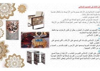 ‫اإلسالمى‬ ‫التصميم‬ ‫فى‬ ‫األثاث‬ ‫كال‬
:
‫ھندسية‬ ‫بأشكال‬ ‫إما‬ ‫األرابيسك‬ ‫من‬ ‫مصنوعة‬ ‫األرائك‬ ‫بأن‬ ‫اإلسالمية‬ ‫العمارة‬
‫نباتات‬ ‫شكل‬ ‫تأخذ‬ ‫ملتوية‬ ‫وط‬
.
:
‫الخشب‬ ‫من‬ ‫تصنع‬ ‫كانت‬
.
‫ا‬
:
‫اإلسالمى‬ ‫مع‬ ‫الحداثة‬ ‫لدمج‬ ‫المعدن‬ ‫من‬ ‫تصنع‬ ‫أصبحت‬
.
‫األريكة‬ ‫من‬ ‫لالنتقال‬ ‫المقرنصات‬ ‫عنصر‬ ‫إليھا‬ ‫يضاف‬ ‫أن‬ ‫يمكن‬ ‫لألريكة‬ ‫جل‬
‫رجل‬
.
‫ى‬
:
‫بالخط‬ ‫بھا‬ ‫الزخارف‬ ‫تكون‬ ‫أن‬ ‫يمكن‬ ‫و‬ ‫المعدن‬ ‫أو‬ ‫الخشب‬ ‫من‬ ‫التصميم‬ ‫ضا‬
‫المتعارف‬ ‫الھندسية‬ ‫األشكال‬ ‫أو‬
‫اإلسالمى‬ ‫الطراز‬ ‫ى‬
.
‫د‬
:
‫على‬ ‫توضع‬ ‫اللتى‬ ‫و‬ ‫األرائك‬ ‫على‬ ‫توضع‬ ‫التى‬ ‫بالوسائد‬ ‫اإلسالمى‬ ‫الطراز‬ ‫ى‬
‫عليھا‬ ‫للجلوس‬ ‫ض‬
.
‫و‬ ‫الحديث‬ ‫و‬ ‫بالتسامر‬ ‫القيام‬ ‫و‬ ‫األرض‬ ‫على‬ ‫بوضعھا‬ ‫العربية‬ ‫الجلسات‬ ‫فى‬ ‫خدم‬
‫الحميمية‬ ‫و‬ ‫األلفة‬ ‫من‬ ‫جو‬
.
‫ت‬
:
‫أصبح‬ ‫حديثا‬ ‫أو‬ ‫األرابيك‬ ‫و‬ ‫الخشب‬ ‫من‬ ‫القديم‬ ‫اإلسالمى‬ ‫الطراز‬ ‫على‬ ‫تكون‬
‫الھندسية‬ ‫األشكال‬ ‫لھا‬ ‫إضافة‬ ‫يتم‬ ‫لكن‬ ‫و‬ ‫المودرن‬ ‫الحديث‬ ‫بالشكل‬ ‫الطاوالت‬
‫و‬ ‫جديدة‬ ‫أشكال‬ ‫ليعطى‬ ‫اإلسالمى‬ ‫مع‬ ‫الحداثة‬ ‫لدمج‬ ‫اإلسالمية‬ ‫العمارة‬ ‫من‬ ‫رة‬
 
