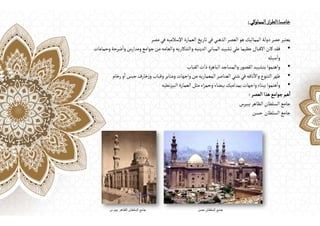 ‫خامسا‬
:
‫المملوكي‬‫از‬‫ر‬‫الط‬
:
‫مصر‬ ‫في‬‫اإلسالميه‬ ‫العمارة‬‫تاريخ‬‫في‬‫الذهبي‬ ‫العصر‬‫هو‬ ‫المماليك‬‫دولة‬‫عصر‬‫يعتبر‬
•
‫وحمامات‬‫ضرحة‬
ٔ
‫وا‬‫ومدارس‬‫جوامع‬‫من‬‫والعامه‬ ‫والتذكاريه‬‫الدينيه‬‫المباني‬‫تشييد‬‫علي‬‫عظيما‬ ‫االقبال‬ ‫كان‬ ‫فقد‬
‫سبله‬
ٔ
‫وا‬
•
‫القباب‬‫ذات‬‫الباهرة‬‫والمساجد‬ ‫ر‬‫القصو‬‫بتشييد‬‫واهتموا‬
•
‫رخام‬‫و‬
ٔ
‫ا‬‫جبس‬‫خارف‬‫ز‬‫و‬‫وقباب‬‫ومنابر‬‫واجهات‬‫من‬‫المعماريه‬‫العناصر‬‫شتي‬ ‫في‬‫ناقه‬
ٔ
‫واال‬‫التنوع‬‫ظهر‬
•
‫نطيه‬‫ز‬‫البي‬ ‫العمارة‬‫مثل‬‫اء‬‫ر‬‫وحم‬ ‫بيضاء‬‫بمداميك‬‫واجهات‬‫ببناء‬‫هتموا‬
ٔ
‫وا‬
‫العصر‬ ‫هذا‬‫جوامع‬ ‫هم‬
ٔ
‫ا‬
:
‫بيبرس‬‫الظاهر‬ ‫السلطان‬‫جامع‬
‫السلطان‬‫جامع‬
‫حسن‬
 