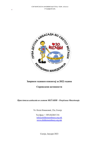 Завршен годишен извештај за 2022 година
Спроведени активности
Прва дemcка амбаcада вo cвemom МЕЃАШИ – Рeпублика Макeдoнија
Ул. Кocta Нoвaкoвиќ, 22a, Cкoпje
Тeл/фaкc + 389 (0)2465 316
info@childrensembassy.org.mk
www.childrensembassy.org.mk
Cкoпje, Јaнуaри 2023
 