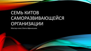 СЕМЬ КИТОВ
САМОРАЗВИВАЮЩЕЙСЯ
ОРГАНИЗАЦИИ
Мастер-класс Олега Афанасьева
 