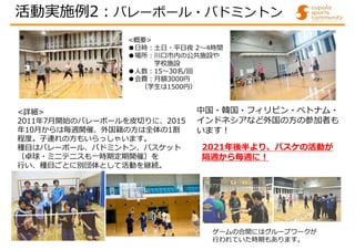 <詳細>
2011年7月開始のバレーボールを皮切りに、2015
年10月からは毎週開催、外国籍の方は全体の1割
程度。子連れの方もいらっしゃいます。
種目はバレーボール、バドミントン、バスケット
（卓球・ミニテニスも一時期定期開催）を
行い、種目ごとに別団体として活動を継続。
<概要>
●日時:土日・平日夜 2～4時間
●場所:川口市内の公共施設や
学校施設
●人数:15～30名/回
●会費:月額3000円
（学生は1500円）
中国・韓国・フィリピン・ベトナム・
インドネシアなど外国の方の参加者も
います!
ゲームの合間にはグループワークが
行われていた時期もあります。
活動実施例2:バレーボール・バドミントン
2021年後半より、バスケの活動が
隔週から毎週に!
 