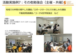 地域での仲間の増やし方講座／スポーツサークルでの楽しみ方講座
不動産関連講座／コーチK哲学勉強会 など
※コーチK哲学勉強会は、
ユニフォーム製作販売のアップセット㈱と
共催で上智大学の講師の方をお招きして実施
<概要>
●日時:不定期
●場所:かわぐち市民パートナーステーションetc
●人数:5～25名
活動実施例7:その他勉強会（主催・共催）
 