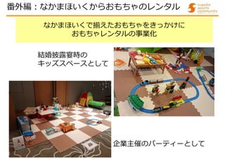 なかまほいくで揃えたおもちゃをきっかけに
おもちゃレンタルの事業化
企業主催のパーティーとして
結婚披露宴時の
キッズスペースとして
番外編:なかまほいくからおもちゃのレンタル
 