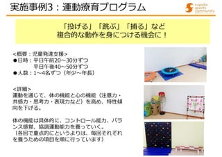 「投げる」「跳ぶ」「捕る」など
複合的な動作を身につける機会に!
<詳細>
運動を通じて、体の機能と心の機能（注意力・
共感力・思考力・表現力など）を高め、特性傾
向を下げる。
体の機能は具体的に、コントロール能力、バラ
ンス感覚、協調運動能力を養っていく。
（各回で重点的にというよりは、毎回それぞれ
を養うための項目を順に行っています）
<概要:児童発達支援>
●日時:平日午前20～30分ずつ
平日午後40～50分ずつ
●人数:1～4名ずつ（年少～年⾧）
実施事例3:運動療育プログラム
 