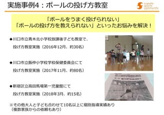 「ボールをうまく投げられない」
「ボールの投げ方を教えられない」といったお悩みを解決!
◆川口市立青木北小学校放課後子ども教室で、
投げ方教室実施（2016年12月、約30名）
◆川口市立飯仲小学校学校保健委員会にて
投げ方教室実施（2017年11月、約80名）
◆新宿区立高田馬場第一児童館にて
投げ方教室実施（2018年3月、約15名）
※その他大人と子ども合わせて10名以上に個別指導実績あり
（複数家族からの依頼もあり）
実施事例4:ボールの投げ方教室
 