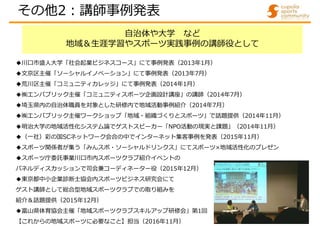 自治体や大学 など
地域＆生涯学習やスポーツ実践事例の講師役として
◆川口市盛人大学「社会起業ビジネスコース」にて事例発表（2013年1月）
◆文京区主催「ソーシャルイノベーション」にて事例発表（2013年7月）
◆荒川区主催「コミュニティカレッジ」にて事例発表（2014年1月）
◆㈱エンパブリック主催「コミュニティスポーツ企画設計講座」の講師（2014年7月）
◆埼玉県内の自治体職員を対象とした研修内で地域活動事例紹介（2014年7月）
◆㈱エンパブリック主催ワークショップ「地域・組織づくりとスポーツ」で話題提供（2014年11月）
◆明治大学の地域活性化システム論でゲストスピーカー「NPO活動の現実と課題」（2014年11月）
◆（一社）彩の国SCネットワーク会合の中でインターネット集客事例を発表（2015年11月）
◆スポーツ関係者が集う「みんスポ・ソーシャルドリンクス」にてスポーツ×地域活性化のプレゼン
◆スポーツ庁委託事業川口市内スポーツクラブ紹介イベントの
パネルディスカッションで司会兼コーディネーター役（2015年12月）
◆東京都中小企業診断士協会内スポーツビジネス研究会にて
ゲスト講師として総合型地域スポーツクラブでの取り組みを
紹介＆話題提供（2015年12月）
◆富山県体育協会主催「地域スポーツクラブスキルアップ研修会」第1回
【これからの地域スポーツに必要なこと】担当（2016年11月）
その他2:講師事例発表
 