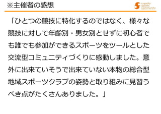 「ひとつの競技に特化するのではなく、様々な
競技に対して年齢別・男女別とせずに初心者で
も誰でも参加ができるスポーツをツールとした
交流型コミュニティづくりに感動しました。意
外に出来ていそうで出来ていない本物の総合型
地域スポーツクラブの姿勢と取り組みに見習う
べき点がたくさんありました。」
※主催者の感想
 