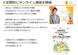 交流型スポーツ企画運営ガイドの発展型で、
「地域密着型コミュニティづくりの実践法」
をkindle出版しました
・競わない!地域型ビジネス発想入門講座
・Facebookグループ×コミュニティ運営入門講座
・地域密着型コミュニティの作り方入門講座
・相模大野に住んでいて副業でコミュニティを作りたい
・府中でこれまでの経験を活かして地域密着型のビジネスや
コミュニティを始めたい
・⾧野県内の県立高校の学校応援団コミュニティを作りたい
といった方々に受講いただきました。
※定期的にオンライン講座を開催
 