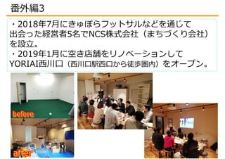 ・2018年7月にきゅぽらフットサルなどを通じて
出会った経営者5名でNCS株式会社（まちづくり会社）
を設立。
・2019年1月に空き店舗をリノベーションして
YORIAI西川口（西川口駅西口から徒歩圏内）をオープン。
番外編3
 