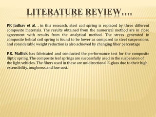 PR Jadhav et al. , in this research, steel coil spring is replaced by three different
composite materials. The results obtained from the numerical method are in close
agreement with results from the analytical method. The stress generated in
composite helical coil spring is found to be lower as compared to steel suspensions,
and considerable weight reduction is also achieved by changing fiber percentage
P.K. Mallick has fabricated and conducted the performance test for the composite
lliptic spring. The composite leaf springs are successfully used in the suspension of
the light vehicles. The fibers used in these are unidirectional E-glass due to their high
extensibility, toughness and low cost.
LITERATURE REVIEW….
 