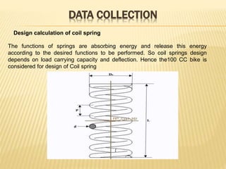 DATA COLLECTION
Design calculation of coil spring
The functions of springs are absorbing energy and release this energy
according to the desired functions to be performed. So coil springs design
depends on load carrying capacity and deflection. Hence the100 CC bike is
considered for design of Coil spring
 