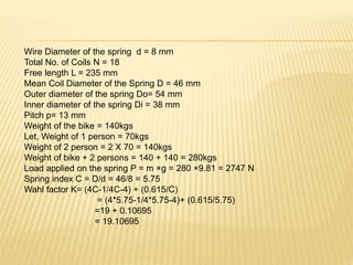 Wire Diameter of the spring d = 8 mm
Total No. of Coils N = 18
Free length L = 235 mm
Mean Coil Diameter of the Spring D = 46 mm
Outer diameter of the spring Do= 54 mm
Inner diameter of the spring Di = 38 mm
Pitch p= 13 mm
Weight of the bike = 140kgs
Let, Weight of 1 person = 70kgs
Weight of 2 person = 2 X 70 = 140kgs
Weight of bike + 2 persons = 140 + 140 = 280kgs
Load applied on the spring P = m ×g = 280 ×9.81 = 2747 N
Spring index C = D/d = 46/8 = 5.75
Wahl factor K= (4C-1/4C-4) + (0.615/C)
= (4*5.75-1/4*5.75-4)+ (0.615/5.75)
=19 + 0.10695
= 19.10695
 