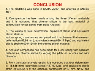 1. The modelling was done in CATIA V5R21 and analysis in ANSYS
18.1
2. Ccomparison has been made among the three different materials
and it is observed that chrome silicon is the best material of
construction for coil spring from static Analysis.
3. The values of total deformation, equivalent stress and equivalent
elastic strain of
various spring materials are compared and it is observed that minimum
deformation (53.64 mm), equivalent stress(869.17 Mpa) and equivalent
elastic strain(0.0044134) in the chrome silicon material.
4. And also comparison has been made for a coil spring with optimum
material i.e, chrome silicon by varying the pitch, no. of coils and wire
diameter.
5. From the static analysis results, it is observed that total deformation
is (15.635 mm), equivalent stress (487.69 Mpa) and equivalent elastic
strain (0.0023617) at the optimum parameters p=10 mm, N=12 and
CONCLUSION
 