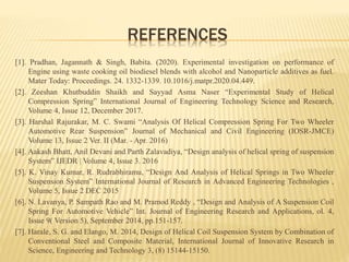 REFERENCES
[1]. Pradhan, Jagannath & Singh, Babita. (2020). Experimental investigation on performance of
Engine using waste cooking oil biodiesel blends with alcohol and Nanoparticle additives as fuel.
Mater Today: Proceedings. 24. 1332-1339. 10.1016/j.matpr.2020.04.449.
[2]. Zeeshan Khutbuddin Shaikh and Sayyad Asma Naser “Experimental Study of Helical
Compression Spring” International Journal of Engineering Technology Science and Research,
Volume 4, Issue 12, December 2017.
[3]. Harshal Rajurakar, M. C. Swami “Analysis Of Helical Compression Spring For Two Wheeler
Automotive Rear Suspension” Journal of Mechanical and Civil Engineering (IOSR-JMCE)
Volume 13, Issue 2 Ver. II (Mar. - Apr. 2016)
[4]. Aakash Bhatt, Anil Devani and Parth Zalavadiya, “Design analysis of helical spring of suspension
System” IJEDR | Volume 4, Issue 3. 2016
[5]. K. Vinay Kumar, R. Rudrabhiramu, “Design And Analysis of Helical Springs in Two Wheeler
Suspension System” International Journal of Research in Advanced Engineering Technologies ,
Volume 5, Issue 2 DEC 2015
[6]. N. Lavanya, P. Sampath Rao and M. Pramod Reddy , “Design and Analysis of A Suspension Coil
Spring For Automotive Vehicle” Int. Journal of Engineering Research and Applications, ol. 4,
Issue 9( Version 5), September 2014, pp.151-157.
[7]. Harale, S. G. and Elango, M. 2014, Design of Helical Coil Suspension System by Combination of
Conventional Steel and Composite Material, International Journal of Innovative Research in
Science, Engineering and Technology 3, (8) 15144-15150.
 