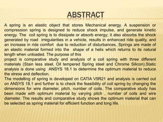 ABSTRACT
A spring is an elastic object that stores Mechanical energy. A suspension or
compression spring is designed to reduce shock impulse, and generate kinetic
energy. The coil spring is to dissipate or absorb energy; it also absorbs the shock
generated by road irregularities in a vehicle, results in enhanced ride quality, and
an increase in ride comfort due to reduction of disturbances. Springs are made of
an elastic material formed into the shape of a helix which returns to its natural
length when unloaded. The purpose of this
project is comparative study and analysis of a coil spring with three different
materials (Stain less steel, Oil tempered Spring steel and Chrome Silicon).Static
analysis is done using ANSYS 18.1 to determine the optimum material to reduce
the stress and deflection.
The modelling of spring is developed on CATIA V5R21 and analysis is carried out
on ANSYS 18.1 and further is to check the feasibility of coil spring by changing the
dimensions for wire diameter, pitch, number of coils. The comparative study has
been made with optimum material by varying pitch , number of coils and wire
diameter. The results and comparative study shows the optimum material that can
be selected as spring material for efficient function and long life.
 