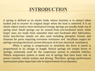 INTRODUCTION
A spring is defined as an elastic body, whose function is to distort when
loaded and to recover its original shape when the load is removed. It is an
elastic object used to store mechanical energy. Springs are usually made out of
spring steel. Small springs can be wound from pre-hardened stock, while
larger ones are made from annealed steel and hardened after fabrication.
Some non-ferrous metals are also used including phosphor bronze and
titanium for parts requiring corrosion resistance and beryllium copper for
springs carrying electrical current (because of its low electrical resistance).
When a spring is compressed or stretched, the force it exerts is
proportional to its change in length. Helical springs are simple forms of
springs, commonly used for the suspension system in wheeled vehicles.
Vehicle suspension system is made out of springs that have basic role in
power transfer, vehicle motion and driving. Therefore, springs performance
optimization plays important role in improvement of car dynamic.
 