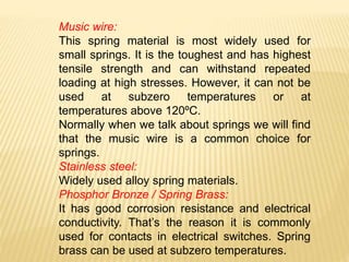 Music wire:
This spring material is most widely used for
small springs. It is the toughest and has highest
tensile strength and can withstand repeated
loading at high stresses. However, it can not be
used at subzero temperatures or at
temperatures above 120ºC.
Normally when we talk about springs we will find
that the music wire is a common choice for
springs.
Stainless steel:
Widely used alloy spring materials.
Phosphor Bronze / Spring Brass:
It has good corrosion resistance and electrical
conductivity. That’s the reason it is commonly
used for contacts in electrical switches. Spring
brass can be used at subzero temperatures.
 