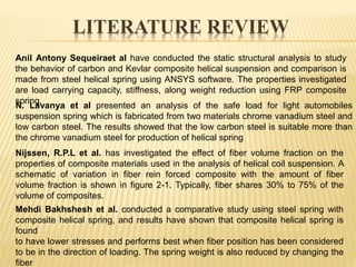 LITERATURE REVIEW
Anil Antony Sequeiraet al have conducted the static structural analysis to study
the behavior of carbon and Kevlar composite helical suspension and comparison is
made from steel helical spring using ANSYS software. The properties investigated
are load carrying capacity, stiffness, along weight reduction using FRP composite
spring.
N. Lavanya et al presented an analysis of the safe load for light automobiles
suspension spring which is fabricated from two materials chrome vanadium steel and
low carbon steel. The results showed that the low carbon steel is suitable more than
the chrome vanadium steel for production of helical spring
Nijssen, R.P.L et al. has investigated the effect of fiber volume fraction on the
properties of composite materials used in the analysis of helical coil suspension. A
schematic of variation in fiber rein forced composite with the amount of fiber
volume fraction is shown in figure 2-1. Typically, fiber shares 30% to 75% of the
volume of composites.
Mehdi Bakhshesh et al. conducted a comparative study using steel spring with
composite helical spring, and results have shown that composite helical spring is
found
to have lower stresses and performs best when fiber position has been considered
to be in the direction of loading. The spring weight is also reduced by changing the
fiber
 