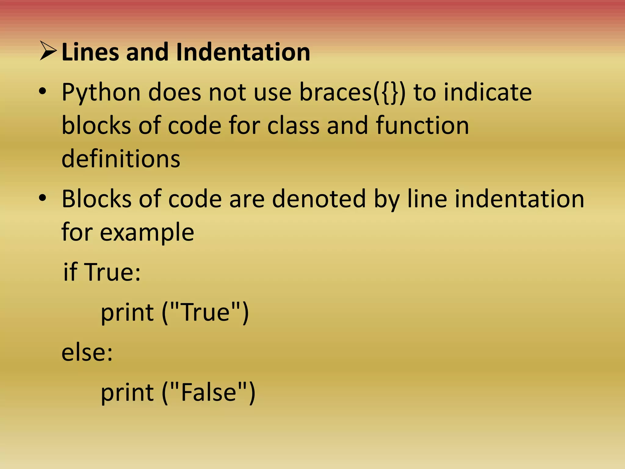 Lines and Indentation
• Python does not use braces({}) to indicate
blocks of code for class and function
definitions
• Blocks of code are denoted by line indentation
for example
if True:
print ("True")
else:
print ("False")
 