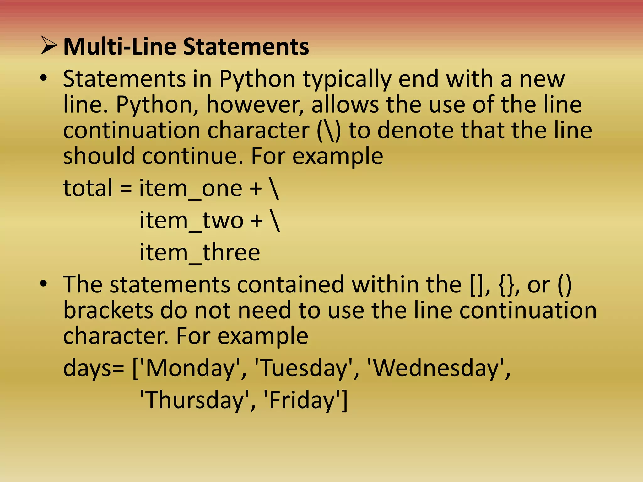 Multi-Line Statements
• Statements in Python typically end with a new
line. Python, however, allows the use of the line
continuation character () to denote that the line
should continue. For example
total = item_one + 
item_two + 
item_three
• The statements contained within the [], {}, or ()
brackets do not need to use the line continuation
character. For example
days= ['Monday', 'Tuesday', 'Wednesday',
'Thursday', 'Friday']
 