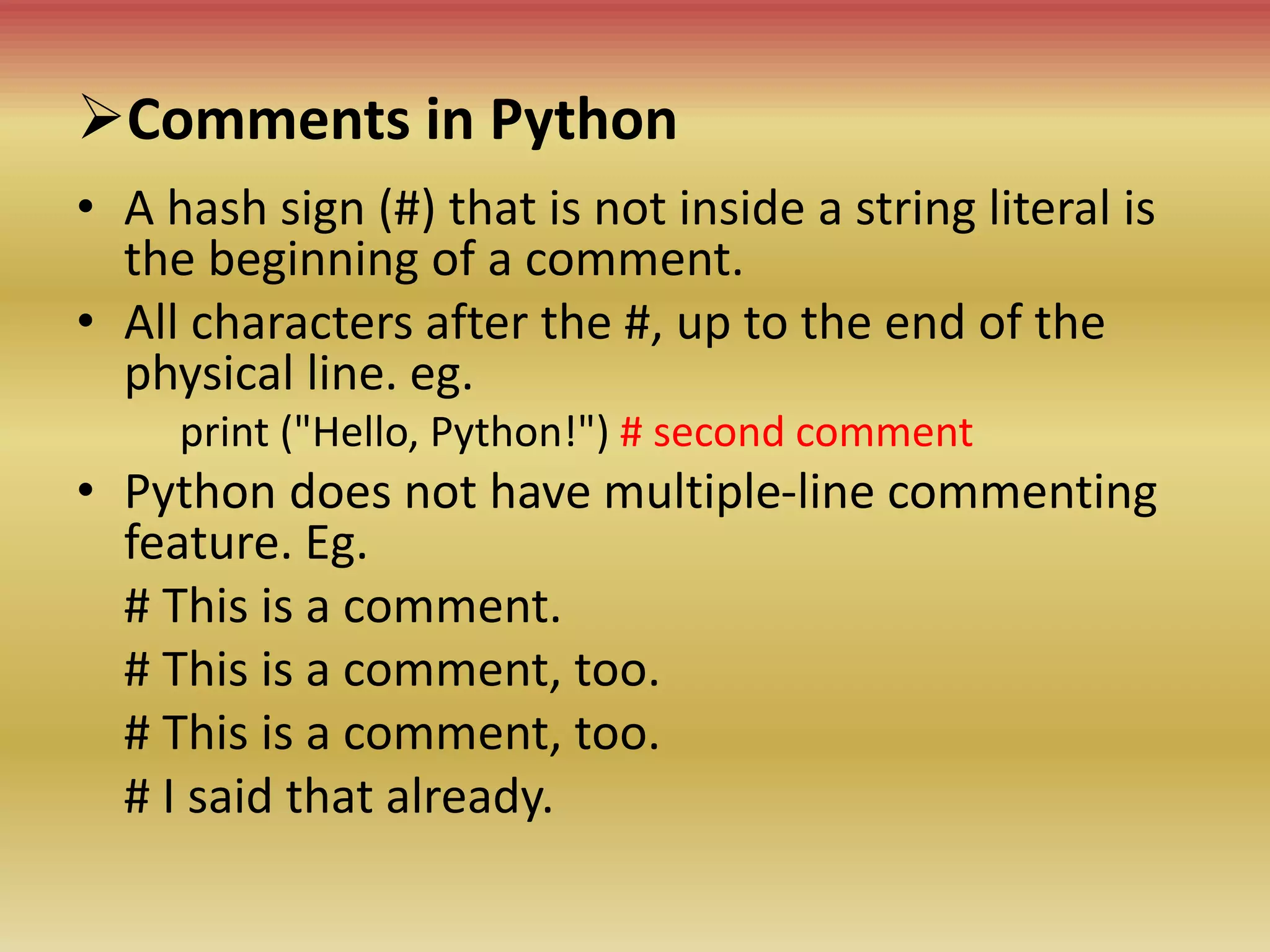 Comments in Python
• A hash sign (#) that is not inside a string literal is
the beginning of a comment.
• All characters after the #, up to the end of the
physical line. eg.
print ("Hello, Python!") # second comment
• Python does not have multiple-line commenting
feature. Eg.
# This is a comment.
# This is a comment, too.
# This is a comment, too.
# I said that already.
 