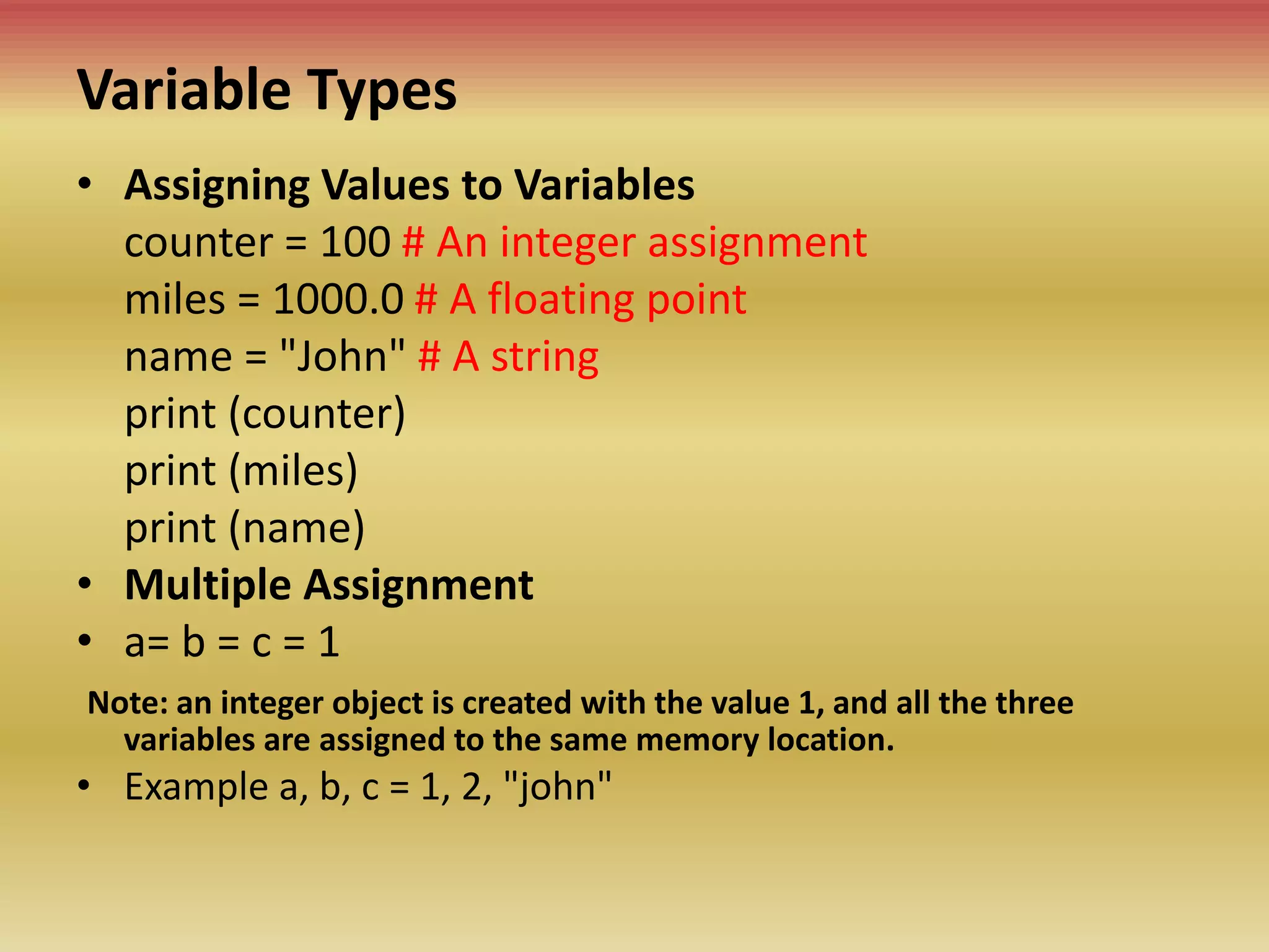 Variable Types
• Assigning Values to Variables
counter = 100 # An integer assignment
miles = 1000.0 # A floating point
name = "John" # A string
print (counter)
print (miles)
print (name)
• Multiple Assignment
• a= b = c = 1
Note: an integer object is created with the value 1, and all the three
variables are assigned to the same memory location.
• Example a, b, c = 1, 2, "john"
 