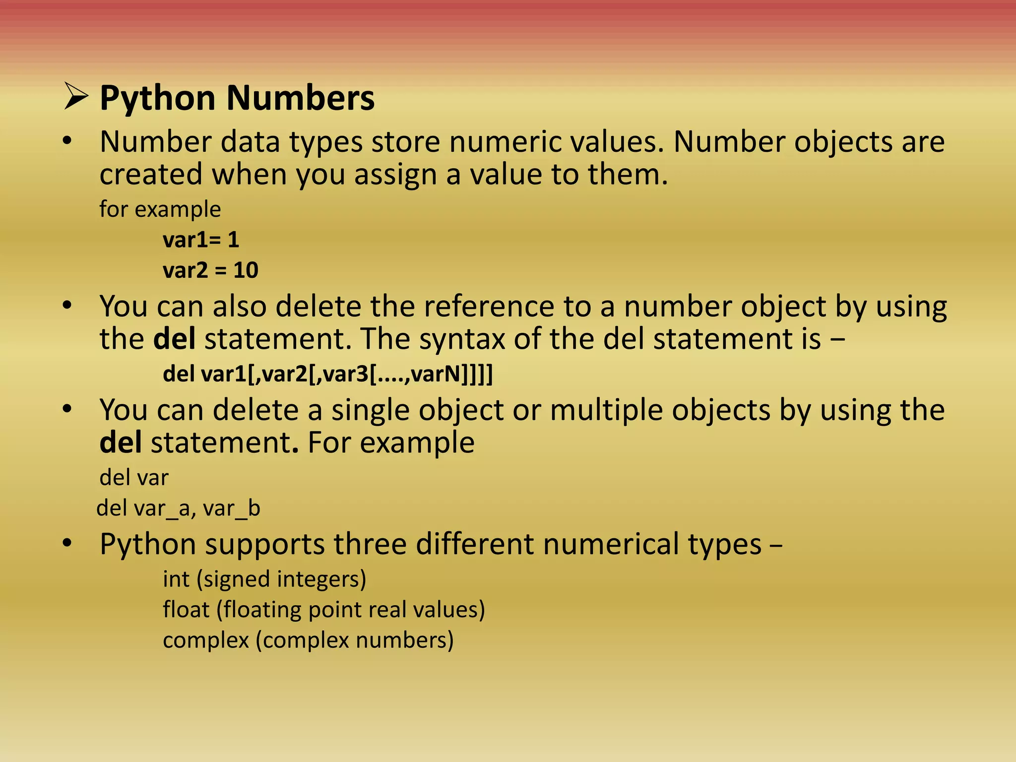 Python Numbers
• Number data types store numeric values. Number objects are
created when you assign a value to them.
for example
var1= 1
var2 = 10
• You can also delete the reference to a number object by using
the del statement. The syntax of the del statement is −
del var1[,var2[,var3[....,varN]]]]
• You can delete a single object or multiple objects by using the
del statement. For example
del var
del var_a, var_b
• Python supports three different numerical types −
int (signed integers)
float (floating point real values)
complex (complex numbers)
 
