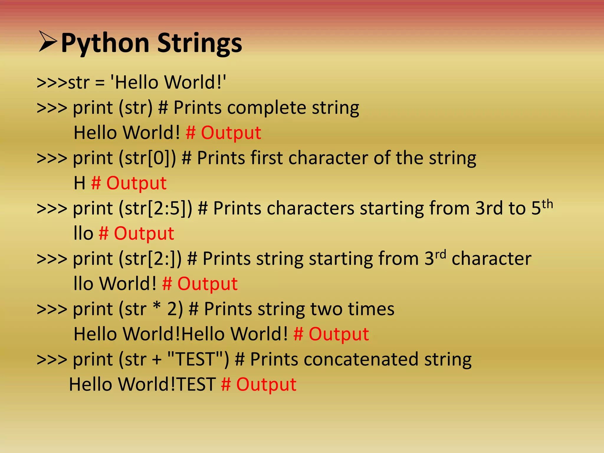 Python Strings
>>>str = 'Hello World!'
>>> print (str) # Prints complete string
Hello World! # Output
>>> print (str[0]) # Prints first character of the string
H # Output
>>> print (str[2:5]) # Prints characters starting from 3rd to 5th
llo # Output
>>> print (str[2:]) # Prints string starting from 3rd character
llo World! # Output
>>> print (str * 2) # Prints string two times
Hello World!Hello World! # Output
>>> print (str + "TEST") # Prints concatenated string
Hello World!TEST # Output
 