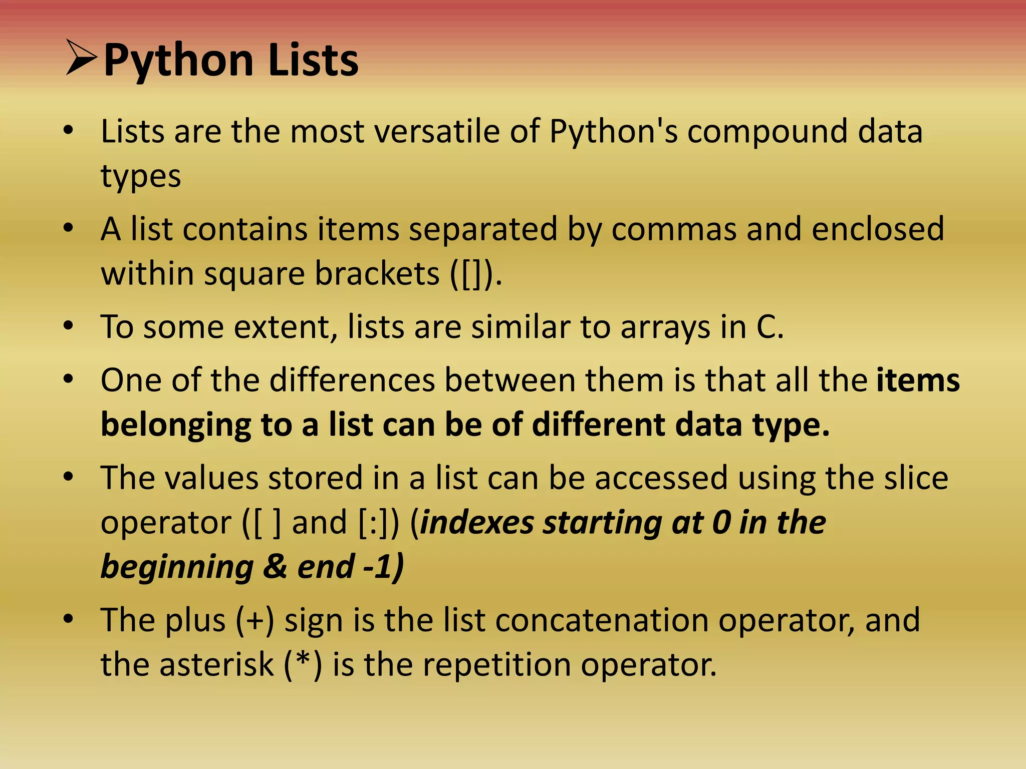 Python Lists
• Lists are the most versatile of Python's compound data
types
• A list contains items separated by commas and enclosed
within square brackets ([]).
• To some extent, lists are similar to arrays in C.
• One of the differences between them is that all the items
belonging to a list can be of different data type.
• The values stored in a list can be accessed using the slice
operator ([ ] and [:]) (indexes starting at 0 in the
beginning & end -1)
• The plus (+) sign is the list concatenation operator, and
the asterisk (*) is the repetition operator.
 