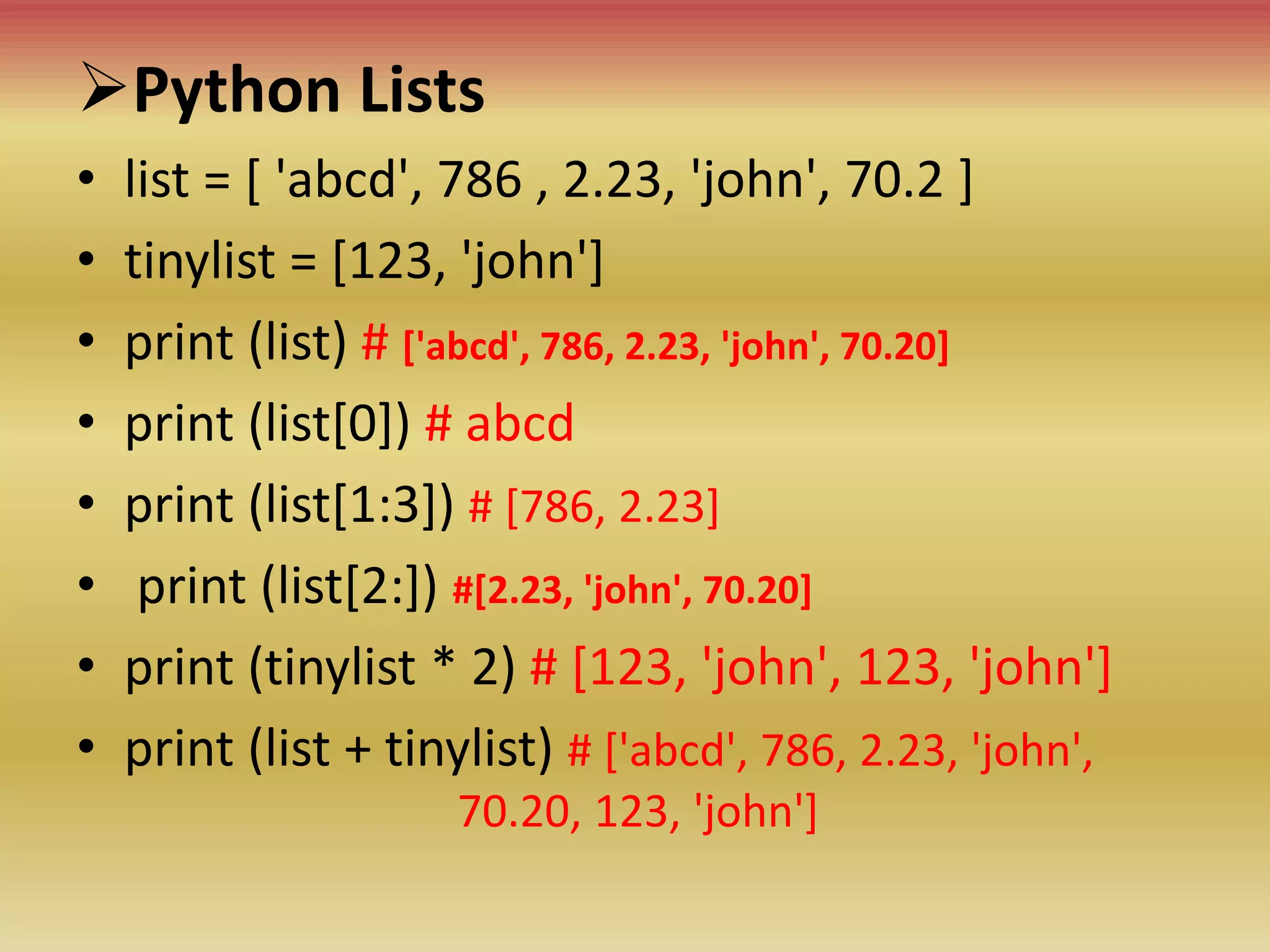 Python Lists
• list = [ 'abcd', 786 , 2.23, 'john', 70.2 ]
• tinylist = [123, 'john']
• print (list) # ['abcd', 786, 2.23, 'john', 70.20]
• print (list[0]) # abcd
• print (list[1:3]) # [786, 2.23]
• print (list[2:]) #[2.23, 'john', 70.20]
• print (tinylist * 2) # [123, 'john', 123, 'john']
• print (list + tinylist) # ['abcd', 786, 2.23, 'john',
70.20, 123, 'john']
 