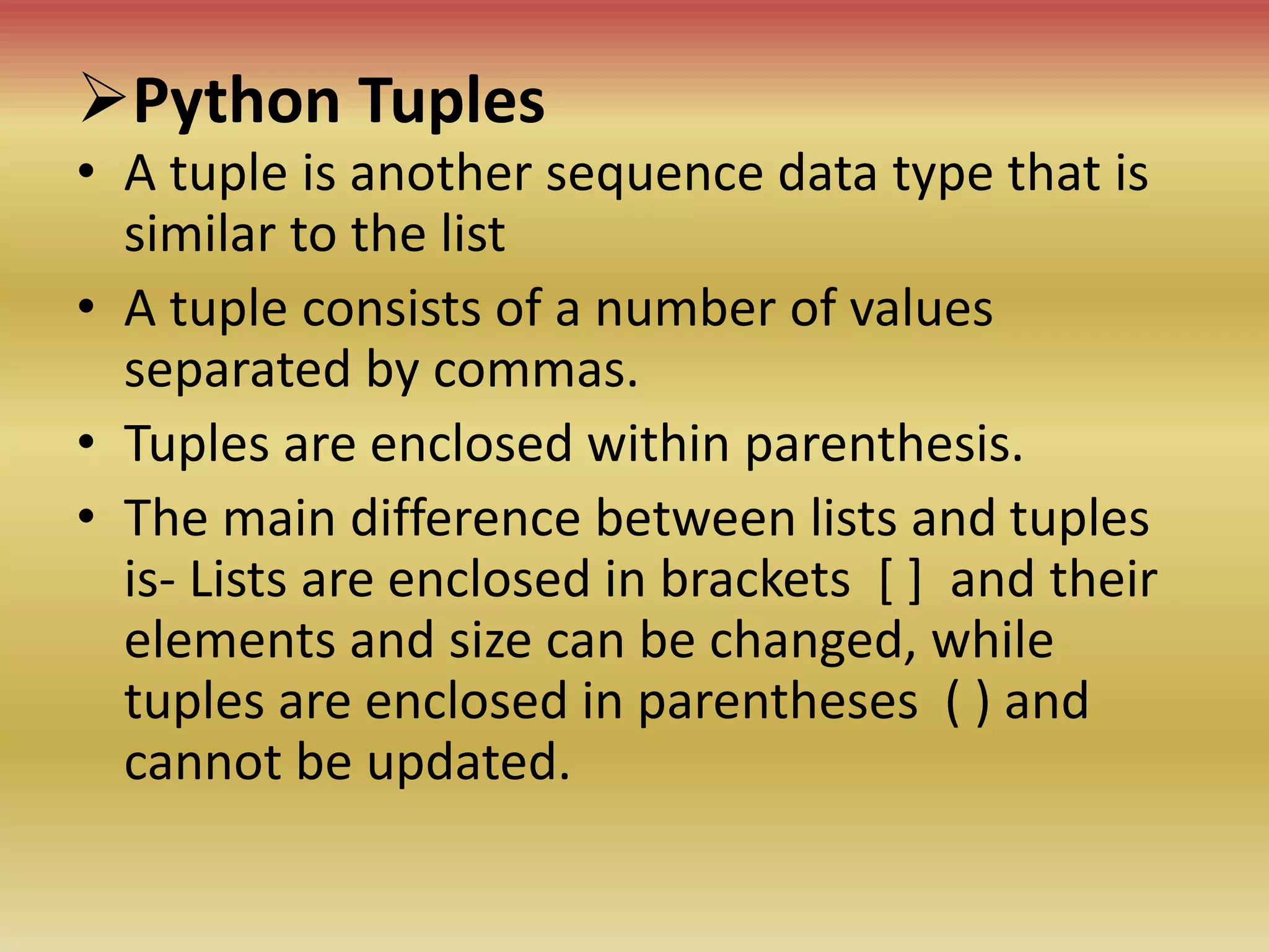Python Tuples
• A tuple is another sequence data type that is
similar to the list
• A tuple consists of a number of values
separated by commas.
• Tuples are enclosed within parenthesis.
• The main difference between lists and tuples
is- Lists are enclosed in brackets [ ] and their
elements and size can be changed, while
tuples are enclosed in parentheses ( ) and
cannot be updated.
 