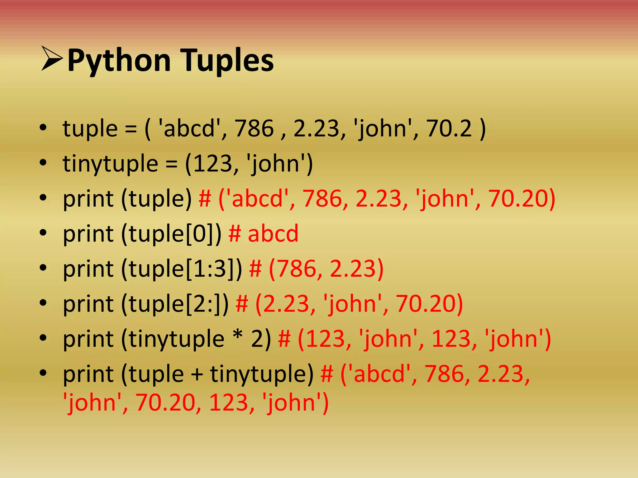 Python Tuples
• tuple = ( 'abcd', 786 , 2.23, 'john', 70.2 )
• tinytuple = (123, 'john')
• print (tuple) # ('abcd', 786, 2.23, 'john', 70.20)
• print (tuple[0]) # abcd
• print (tuple[1:3]) # (786, 2.23)
• print (tuple[2:]) # (2.23, 'john', 70.20)
• print (tinytuple * 2) # (123, 'john', 123, 'john')
• print (tuple + tinytuple) # ('abcd', 786, 2.23,
'john', 70.20, 123, 'john')
 