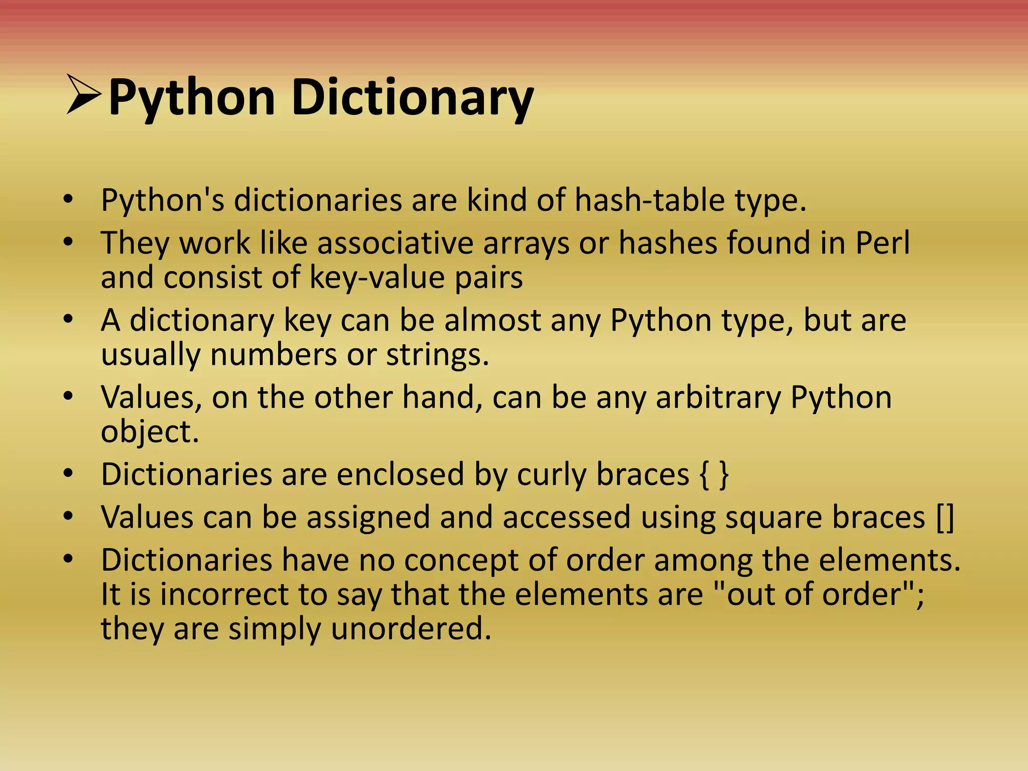 Python Dictionary
• Python's dictionaries are kind of hash-table type.
• They work like associative arrays or hashes found in Perl
and consist of key-value pairs
• A dictionary key can be almost any Python type, but are
usually numbers or strings.
• Values, on the other hand, can be any arbitrary Python
object.
• Dictionaries are enclosed by curly braces { }
• Values can be assigned and accessed using square braces []
• Dictionaries have no concept of order among the elements.
It is incorrect to say that the elements are "out of order";
they are simply unordered.
 