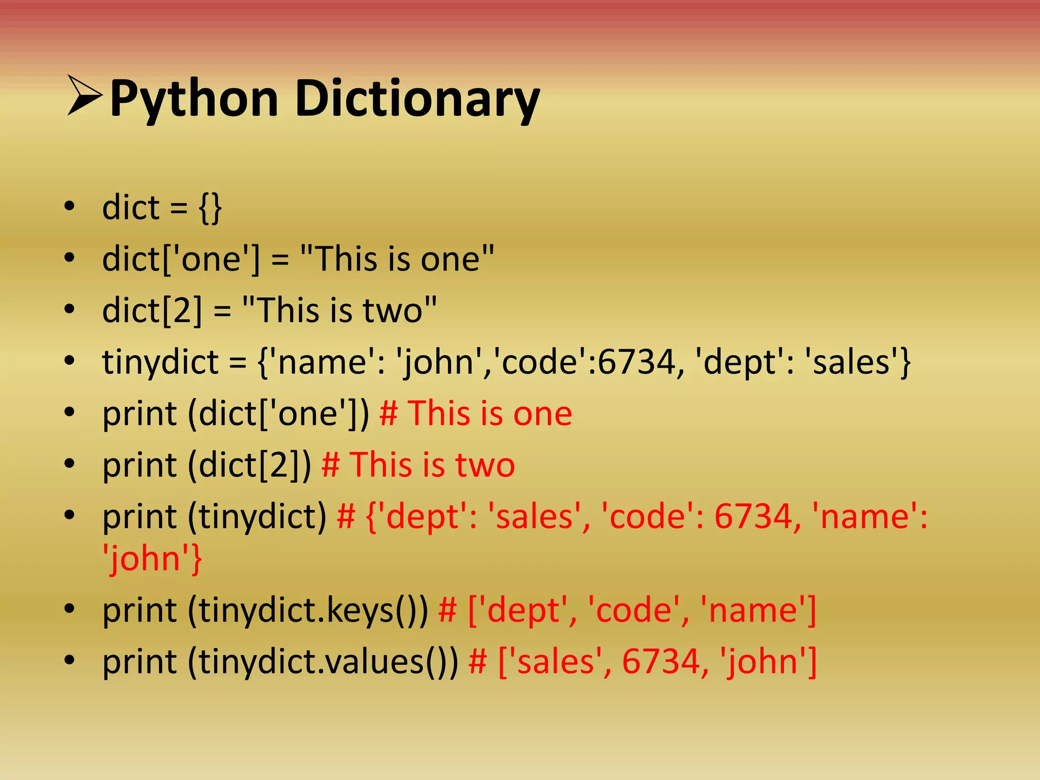 Python Dictionary
• dict = {}
• dict['one'] = "This is one"
• dict[2] = "This is two"
• tinydict = {'name': 'john','code':6734, 'dept': 'sales'}
• print (dict['one']) # This is one
• print (dict[2]) # This is two
• print (tinydict) # {'dept': 'sales', 'code': 6734, 'name':
'john'}
• print (tinydict.keys()) # ['dept', 'code', 'name']
• print (tinydict.values()) # ['sales', 6734, 'john']
 